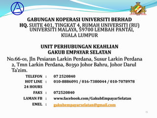 GABUNGAN KOPERASI UNIVERSITI BERHAD
     HQ. SUITE 401, TINGKAT 4, RUMAH UNIVERSITI (RU)
         UNIVERSITI MALAYA, 59700 LEMBAH PANTAI,
                      KUALA LUMPUR

               UNIT PERHUBUNGAN KEAHLIAN
                   GAKUB EMPAYAR SELATAN
No.66-01, Jln Pesiaran Larkin Perdana, Susur Larkin Perdana
 2, Tmn Larkin Perdana, 80350 Johor Bahru, Johor Darul
 Ta’zim.
        TELEFON    :   07 2520840
        HOT LINE   :   010-8886091 / 016-7380044 / 010-7078978
       24 HOURS
           FAKS    :   072520840
       LAMAN FB    :   www.facebook.com/GakubEmpayarSelatan
           EMEL    :   gakubempayarselatan@gmail.com
                                                                 13
 