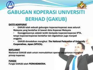 GABUGAN KOPERASI UNIVERSITI
     BERHAD (GAKUB)
ENTITI KORPORAT
    • GAKUB ialah sebuah gabungan koperasi-koperasi asas seluruh
    Malaysia yang berdaftar di bawah Akta Koperasi Malaysia
    • Keanggotaannya adalah terdiri daripada koperasi-koperasi IPTA,
    tetapi koperasi-koperasi berdaftar lain digalakkan juga menjadi
    anggota.
    • GAKUB dimodelkan mengikut The National Federation of University
    Cooperatives, Japan (NFUCA).

MATLAMAT
Matlamat GAKUB ialah untuk memudahkan operasi anggotanya mengikut
prinsip koperasi.

FUNGSI
Fungsi GAKUB ialah PERKHIDMATAN.
 