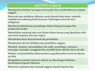 AKTIVITI GAKUB
Mendapatkan bekalan barangan secara pukal dan membekalkannya kepada
anggota.
Mencetak atau sebaliknya dihantar untuk dicetak buku-buku, makalah-
makalah atau sebarang hasil karyawan, kakitangan universiti atau
sebagainya.
Memberi perkhidmatan perundingan dalam bidang kewangan dan
pengurusan projek.
Menerbitkan sebarang buku atau bahan-bahan bacaan yang diperlukan oleh
universiti tempatan atau luar negara.
Menjalankan kerja-kerja kontrak dan perbekalan.
Menjalankan aktiviti kebajikan dan pendidikan anggota.
Membeli, menjual, memindahkan hak milik, mendirikan, menyewa,
mencagar, memajak, menggadai dan memiliki harta alih dan harta tak alih.
Melabur wang berlebihan dalam perkara yang dibenarkan menurut seksyen
54 Akta.
Mengadakan susidiari menurut seksyen 19 Akta dengan kelulusan
Suruhanjaya Koperasi Malaysia.
Menyertai usahasama dan menjadi anggota kepada koperasi lain               3
 
