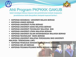 Ahli Program PKPKKK GAKUB
boleh mendapat diskaun bayaran dan perkhidmatan terbaik (kerjasama
     persefahaman telah diwujudkan) daripada koperasi berikut :

 KOPERASI KEDAIBUKU UNIVERSITI MALAYA BERHAD
 KOPERASI UNIKED BERHAD
 KOPERASI UNIVERSITI PUTRA BERHAD
 KOPERASI UNIVERSITI SAINS MALAYSIA BERHAD
 KOPERASI UNIVERSITI TECHNILOGY MALAYSIA BHD
 KOPERASI UNIVERSITI UTARA MALAYSIA BERHAD
 KOPERASI UNIVERSITI ISLAM ANTARABANGSA MALAYSIA BERHAD
 KOPERASI TECHNOLOGY MARA BERHAD
 KOPERASI UNIVERSITI MALAYSIA TERENGGANU BHD UNIVERSITI
MALAYSIA TERENGGANU (UMT)
 KOPERASI PENDUDUK BANDAR BANGI BERHAD (KOBANGI)
 KOPERASI SRI JATI BERHAD
 KOPERASI PEGAWAI-PEGAWAI MARDI BERHAD (KOMARDI)
 