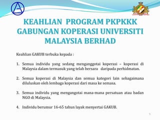 KEAHLIAN PROGRAM PKPKKK
GABUNGAN KOPERASI UNIVERSITI
     MALAYSIA BERHAD
Keahlian GAKUB terbuka kepada :

1. Semua individu yang sedang menganggotai koperasi – koperasi di
   Malaysia dalam termasuk yang telah bersara daripada perhidmatan.

2. Semua koperasi di Malaysia dan semua kategori lain sebagaimana
   diluluskan oleh lembaga koperasi dari masa ke semasa.

3. Semua individu yang mengangotai mana-mana persatuan atau badan
   NGO di Malaysia.

4. Individu berumur 16-65 tahun layak menyertai GAKUB.
                                                                      5
 