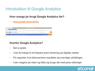 Introduktion til Google Analytics
  Hvor mange jer brugt Google Analytics før?
  •   www.google.dk/analytics




  Hvorfor Google Analytics?
  •   Det er gratis

  •   I kan få Indsigt til at forbedre jeres forretning på digitale medier

  •   Få rapporter til at dokumentere resultater og overvåge udviklingen

  •   I kan reagere på viden og fakta og bruge det med jeres erfaringer
 