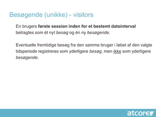 Besøgende (unikke) - visitors
  En brugers første session inden for et bestemt datointerval
  betragtes som ét nyt besøg og én ny besøgende.

  Eventuelle fremtidige besøg fra den samme bruger i løbet af den valgte
  tidsperiode registreres som yderligere besøg, men ikke som yderligere
  besøgende.
 