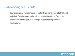 Sidevisninger / Events
  • Grundlæggende måleenheder og tæller hvert gang scriptet afvikles på
    websitet. Sidevisninger tæller når en ny side loades og Events er
    ekstra kode der bruges til at opfange registrere klik på link og i
    applikationer.
 