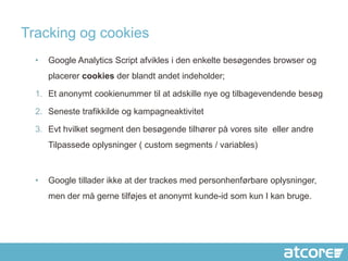 Tracking og cookies
  •   Google Analytics Script afvikles i den enkelte besøgendes browser og
      placerer cookies der blandt andet indeholder;

  1. Et anonymt cookienummer til at adskille nye og tilbagevendende besøg

  2. Seneste trafikkilde og kampagneaktivitet

  3. Evt hvilket segment den besøgende tilhører på vores site eller andre
      Tilpassede oplysninger ( custom segments / variables)



  •   Google tillader ikke at der trackes med personhenførbare oplysninger,
      men der må gerne tilføjes et anonymt kunde-id som kun I kan bruge.
 