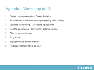 Agenda – Workshop del 3
1.   Dagligt brug og navigation i Google Analytics

2.   Se trafikkilder til websitet: kampagne sporing (URL builder)

3.   Ledelses rapportering - Dashboard og rapporter

4.   Insights rapportering - Sammenlign data for perioder

5.   Filter og segmenteringer

6.   Brug af mål

7.   Engagement og sociale medier

8.   Find rapporter for indhold og sider
 