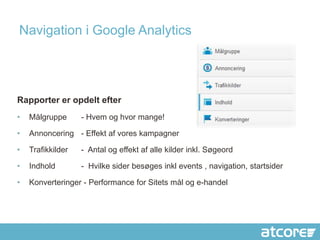 Navigation i Google Analytics




Rapporter er opdelt efter
•   Målgruppe      - Hvem og hvor mange!

•   Annoncering - Effekt af vores kampagner

•   Trafikkilder   - Antal og effekt af alle kilder inkl. Søgeord

•   Indhold        - Hvilke sider besøges inkl events , navigation, startsider

•   Konverteringer - Performance for Sitets mål og e-handel
 