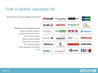 Folk vi skaber resultater for
   We would like to help you grow your business!




             People you can ask about our work
                     Malene Langkilde, Jobzonen
                   Lars-Bo Haber Petersen, Eniro
                         Patric Borre, Downtown
                        Mikkel Hougaard, Nybolig
                        Peter Jensen, Scandlines
                          Ricco Zuschlag, Boliga
                  Kristian Bækgaard, Danske Spil
                                         … m.fl.




Side 4
 