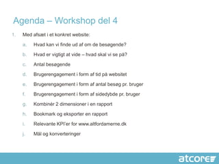 Agenda – Workshop del 4
1.   Med afsæt i et konkret website:

     a.   Hvad kan vi finde ud af om de besøgende?

     b.   Hvad er vigtigt at vide – hvad skal vi se på?

     c.   Antal besøgende

     d.   Brugerengagement i form af tid på websitet

     e.   Brugerengagement i form af antal besøg pr. bruger

     f.   Brugerengagement i form af sidedybde pr. bruger

     g.   Kombinér 2 dimensioner i en rapport

     h.   Bookmark og eksporter en rapport

     i.   Relevante KPI’er for www.altfordamerne.dk

     j.   Mål og konverteringer
 