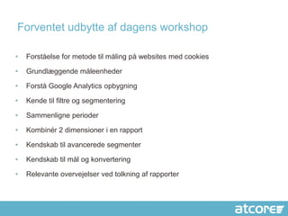 Forventet udbytte af dagens workshop

•   Forståelse for metode til måling på websites med cookies

•   Grundlæggende måleenheder

•   Forstå Google Analytics opbygning

•   Kende til filtre og segmentering

•   Sammenligne perioder

•   Kombinér 2 dimensioner i en rapport

•   Kendskab til avancerede segmenter

•   Kendskab til mål og konvertering

•   Relevante overvejelser ved tolkning af rapporter
 