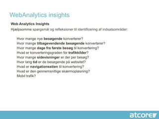 WebAnalytics insights
Web Analytics Insights
Hjælpsomme spørgsmål og refleksioner til identificering af indsatsområder:

   Hvor mange nye besøgende konverterer?
   Hvor mange tilbagevendende besøgende konverterer?
   Hvor mange dage fra første besøg til konvertering?
   Hvad er konverteringsgraden for trafikkilder?
   Hvor mange sidevisninger er der per besøg?
   Hvor lang tid er de besøgende på websitet?
   Hvad er navigationsstien til konvertering?
   Hvad er den gennemsnitlige skærmopløsning?
   Mobil trafik?
 