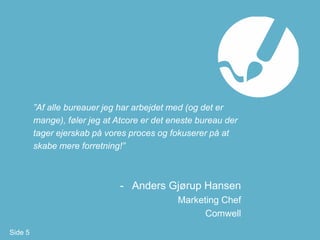 ”Af alle bureauer jeg har arbejdet med (og det er
         mange), føler jeg at Atcore er det eneste bureau der
         tager ejerskab på vores proces og fokuserer på at
         skabe mere forretning!”



                               - Anders Gjørup Hansen
                                             Marketing Chef
                                                   Comwell
Side 5
 