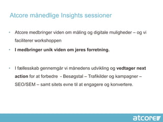 Atcore månedlige Insights sessioner

• Atcore medbringer viden om måling og digitale muligheder – og vi
  faciliterer workshoppen

• I medbringer unik viden om jeres forretning.



• I fællesskab gennemgår vi månedens udvikling og vedtager next
  action for at forbedre - Besøgstal – Trafikilder og kampagner –
  SEO/SEM – samt sitets evne til at engagere og konvertere.
 