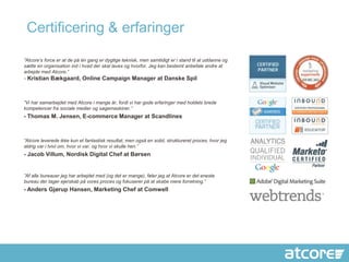 Certificering & erfaringer

”Atcore’s force er at de på én gang er dygtige teknisk, men samtidigt er i stand til at uddanne og
sætte en organisation ind i hvad der skal laves og hvorfor. Jeg kan bestemt anbefale andre at
arbejde med Atcore.”
- Kristian Bækgaard, Online Campaign Manager at Danske Spil



”Vi har samarbejdet med Atcore i mange år, fordi vi har gode erfaringer med holdets brede
kompetencer fra sociale medier og søgemaskiner.”
- Thomas M. Jensen, E-commerce Manager at Scandlines



”Atcore leverede ikke kun et fantastisk resultat, men også en solid, struktureret proces, hvor jeg
aldrig var i tvivl om, hvor vi var, og hvor vi skulle hen.”
- Jacob Villum, Nordisk Digital Chef at Børsen


”Af alle bureauer jeg har arbejdet med (og det er mange), føler jeg at Atcore er det eneste
bureau der tager ejerskab på vores proces og fokuserer på at skabe mere forretning.”
- Anders Gjørup Hansen, Marketing Chef at Comwell
 