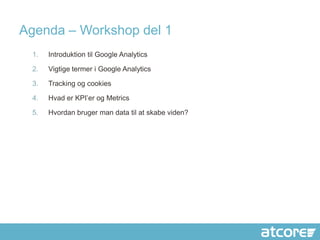 Agenda – Workshop del 1
 1.   Introduktion til Google Analytics

 2.   Vigtige termer i Google Analytics

 3.   Tracking og cookies

 4.   Hvad er KPI’er og Metrics

 5.   Hvordan bruger man data til at skabe viden?
 