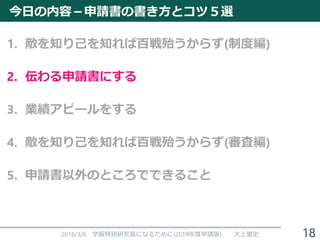 今日の内容－申請書の書き方とコツ５選
1. 敵を知り己を知れば百戦殆うからず(制度編)
2. 伝わる申請書にする
3. 業績アピールをする
4. 敵を知り己を知れば百戦殆うからず(審査編)
5. 申請書以外のところでできること
2018/3/6 学振特別研究員になるために(2019年度申請版) 大上雅史 18
 