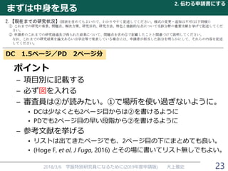 まずは中身を見る
ポイント
– 項目別に記載する
– 必ず図を入れる
– 審査員は②が読みたい。①で場所を使い過ぎないように。
• DCは少なくとも2ページ目からは②を書けるように
• PDでも2ページ目の早い段階から②を書けるように
– 参考文献を挙げる
• リストは出てきたページでも、2ページ目の下にまとめても良い。
• (Hoge F, et al. J Fuga, 2016) とその場に書いてリスト無しでもよい。
2018/3/6 学振特別研究員になるために(2019年度申請版) 大上雅史
DC 1.5ページ／PD 2ページ分
2. 伝わる申請書にする
23
 