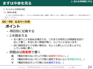 まずは中身を見る
ポイント
– 項目別に記載する
– 2.を踏まえる
• 全く違うことを始める場合でも、これまでの研究との関連性を捻り
出して書く。本当に全く関連が無い、ということはないはず。
• 逆に継続性がとても高い場合は、ちょっと新しいことをしようと
している風に書く。
– 問題点は否定形で書く
◎ 「構造を取らないタンパク質には適用できない。」
○ 「構造を取らないタンパク質に適用できないという問題がある。」
× 「構造を取るタンパク質にのみ適用できる。」
2018/3/6 学振特別研究員になるために(2019年度申請版) 大上雅史
DC・PD 0.5ページ分
2. 伝わる申請書にする
24
 