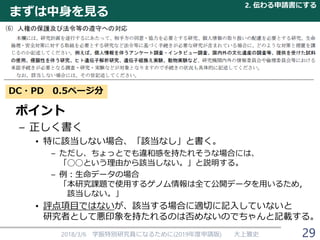 まずは中身を見る
2018/3/6 学振特別研究員になるために(2019年度申請版) 大上雅史
DC・PD 0.5ページ分
ポイント
– 正しく書く
• 特に該当しない場合、「該当なし」と書く。
– ただし、ちょっとでも違和感を持たれそうな場合には、
「◯◯という理由から該当しない。」と説明する。
– 例：生命データの場合
「本研究課題で使用するゲノム情報は全て公開データを用いるため，
該当しない。」
• 評点項目ではないが、該当する場合に適切に記入していないと
研究者として悪印象を持たれるのは否めないのでちゃんと記載する。
2. 伝わる申請書にする
29
 