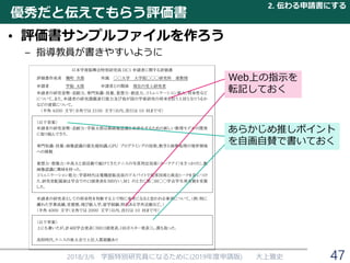 優秀だと伝えてもらう評価書
• 評価書サンプルファイルを作ろう
– 指導教員が書きやすいように
2018/3/6 学振特別研究員になるために(2019年度申請版) 大上雅史
日本学術振興会特別研究員 DC1 申請者に関する評価書
評価書作成者 麹町 次郎 所属 ◯◯大学 大学院◯◯◯研究科 准教授
申請者 学振 太郎 申請者との関係 現在の受入研究者
申請者の研究姿勢・忍耐力、専門知識・技量、着想力・創造力、コミュニケーション能力、将来性など
について。また、申請者の研究課題遂行能力及び我が国の学術研究の将来を担う人材となりうるか
などの資質について。
（半角 4200 文字（全角では 2100 文字）以内、改行は 10 回まで可）
（以下草案）
申請者の研究姿勢・忍耐力：学振太郎は顔画像認識を高速化するための新しい数理モデルの開発
に取り組んできた．
専門知識・技量：画像認識の最先端知識，GPU プログラミングの技術，数学と画像処理の境界領域
への挑戦
着想力・想像力：中高大と部活動で続けてきたテニスの写真判定技術（ホークアイ）をきっかけに，動
画像認識に興味を持った．
コミュニケーション能力：学部時代は電機屋販売員のアルバイトで接客技術と商売トークを身につけ
た．研究室配属後は学会での口頭発表を３回行い，M1 のときに第◯回◯◯学会学生発表賞を受賞
した．
申請者の研究者としての将来性を判断する上で特に参考になると思われる事項について。（例：特に
優れた学業成績，受賞歴，飛び級入学，留学経験，特色ある学外活動など。）
（半角 4000 文字（全角では 2000 文字）以内、改行は 10 回まで可）
（以下草案）
上にも書いたが，計４回学会発表（３回口頭発表，１回ポスター発表）し，賞も取った．
高校時代，テニスの県大会で上位入賞経験あり
Web上の指示を
転記しておく
あらかじめ推しポイント
を自画自賛で書いておく
2. 伝わる申請書にする
47
 