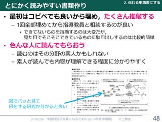 とにかく読みやすい書類作り
• 最初はコピペでも良いから埋め，たくさん推敲する
– 1回全部埋めてから指導教員と相談するのが良い
• できてないものを指摘するのは大変だが，
見た目でそこそこできているものに駄目出しするのは比較的簡単
• 色んな人に読んでもらおう
– 読むのはその分野の素人かもしれない
– 素人が読んでも内容が理解できる程度に分かりやすく
2018/3/6 学振特別研究員になるために(2019年度申請版) 大上雅史
図でパッと見て
何をする研究か分かると良い
2. 伝わる申請書にする
48
 