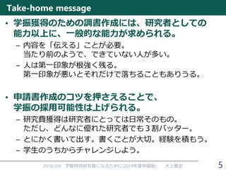 Take-home message
• 学振獲得のための調書作成には、研究者としての
能力以上に、一般的な能力が求められる。
– 内容を「伝える」ことが必要。
当たり前のようで、できていない人が多い。
– 人は第一印象が根強く残る。
第一印象が悪いとそれだけで落ちることもありうる。
• 申請書作成のコツを押さえることで、
学振の採用可能性は上げられる。
– 研究費獲得は研究者にとっては日常そのもの。
ただし、どんなに優れた研究者でも３割バッター。
– とにかく書いて出す。書くことが大切。経験を積もう。
– 学生のうちからチャレンジしよう。
2018/3/6 学振特別研究員になるために(2019年度申請版) 大上雅史 5
 
