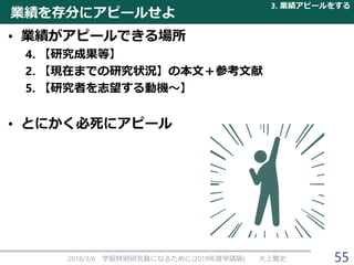 業績を存分にアピールせよ
• 業績がアピールできる場所
4. 【研究成果等】
2. 【現在までの研究状況】の本文＋参考文献
5. 【研究者を志望する動機～】
• とにかく必死にアピール
2018/3/6 学振特別研究員になるために(2019年度申請版) 大上雅史
3. 業績アピールをする
55
 