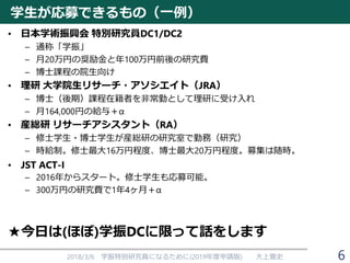 学生が応募できるもの（一例）
• 日本学術振興会 特別研究員DC1/DC2
– 通称「学振」
– 月20万円の奨励金と年100万円前後の研究費
– 博士課程の院生向け
• 理研 大学院生リサーチ・アソシエイト（JRA）
– 博士（後期）課程在籍者を非常勤として理研に受け入れ
– 月164,000円の給与＋α
• 産総研 リサーチアシスタント（RA）
– 修士学生・博士学生が産総研の研究室で勤務（研究）
– 時給制。修士最大16万円程度、博士最大20万円程度。募集は随時。
• JST ACT-I
– 2016年からスタート。修士学生も応募可能。
– 300万円の研究費で1年4ヶ月＋α
★今日は(ほぼ)学振DCに限って話をします
2018/3/6 学振特別研究員になるために(2019年度申請版) 大上雅史 6
 