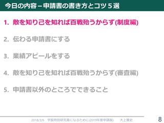 今日の内容－申請書の書き方とコツ５選
1. 敵を知り己を知れば百戦殆うからず(制度編)
2. 伝わる申請書にする
3. 業績アピールをする
4. 敵を知り己を知れば百戦殆うからず(審査編)
5. 申請書以外のところでできること
2018/3/6 学振特別研究員になるために(2019年度申請版) 大上雅史 8
 