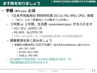 まず敵を知りましょう
• 学振（がくしん）とは
– 「日本学術振興会 特別研究員 DC1/2, PD, RPD, CPD」制度
• 「DC1」とか「学振PD」とか略すことが多い
– ３年間 or ２年間，生活費（特別研究員研究奨励金）がもらえます
• DC1, DC2：20万円／月
• PD, RPD：36.2万円／月
• CPD：44.6万円／月（PD採用者が応募できる海外渡航枠）
– 募集要項を良く読みましょう
• 申請先は基本的には以下の通り（医学系等の4年制Dは少し異なります）
– M2→DC1 (3年)
– D1/D2→DC2 (2年)
– D3以上→PD (3年)
– DCは途中で学位を取ったらPDに変更されます、が、
研究奨励金は20万円のままです
2021/3/2 大上雅史
1. 敵を知り己を知れば百戦殆うからず(制度編)
11
 