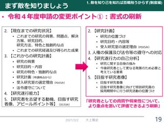 まず敵を知りましょう
• 令和４年度申請の変更ポイント①：書式の刷新
2021/3/2 大上雅史
1. 敵を知り己を知れば百戦殆うからず(制度編)
19
2. 【研究計画】
• 研究の位置づけ
• 研究目的・内容等
• 受入研究室の選定理由（PDのみ）
3. 人権の保護及び法令等の遵守への対応
4. 【研究遂行力の自己分析】
• 研究に関する自身の強み
• 今後研究者として更なる発展のため必要と
考えている要素
5. 【目指す研究者像】
• 目指す研究者像
• 目指す研究者像に向けて特別研究員の
採用期間中に行う研究活動の位置づけ
2. 【現在までの研究状況】
• これまでの研究の背景、問題点、解決
方策、研究目的、
研究方法、特色と独創的な点
• これまでの研究経過及び得られた成果
3. 【これからの研究計画】
• 研究の背景
• 研究目的・内容
• 研究の特色・独創的な点
• 研究計画（申請時点から）
• 受入研究室の選定理由（PDのみ）
• 法令遵守について
4. 【研究遂行能力】
5. 【研究者を志望する動機、目指す研究
者像、アピールポイント等】（DCのみ）
「研究者としての資質や将来性について、
より重点を置いて評価できるよう刷新」
 