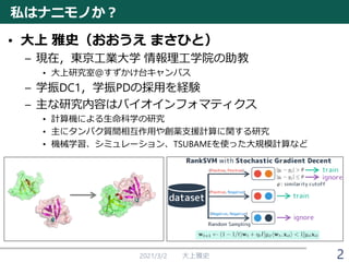 私はナニモノか？
• 大上 雅史（おおうえ まさひと）
– 現在，東京工業大学 情報理工学院の助教
• 大上研究室＠すずかけ台キャンパス
– 学振DC1，学振PDの採用を経験
– 主な研究内容はバイオインフォマティクス
• 計算機による生命科学の研究
• 主にタンパク質間相互作用や創薬支援計算に関する研究
• 機械学習、シミュレーション、TSUBAMEを使った大規模計算など
2021/3/2 大上雅史 2
 