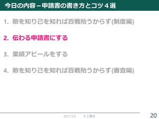 今日の内容－申請書の書き方とコツ４選
1. 敵を知り己を知れば百戦殆うからず(制度編)
2. 伝わる申請書にする
3. 業績アピールをする
4. 敵を知り己を知れば百戦殆うからず(審査編)
2021/3/2 大上雅史 20
 