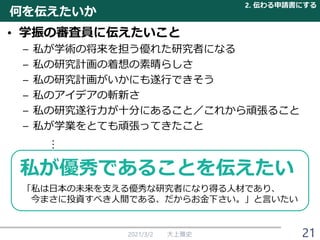 何を伝えたいか
• 学振の審査員に伝えたいこと
– 私が学術の将来を担う優れた研究者になる
– 私の研究計画の着想の素晴らしさ
– 私の研究計画がいかにも遂行できそう
– 私のアイデアの斬新さ
– 私の研究遂行力が十分にあること／これから頑張ること
– 私が学業をとても頑張ってきたこと
︙
2021/3/2 大上雅史
私が優秀であることを伝えたい
「私は日本の未来を支える優秀な研究者になり得る人材であり、
今まさに投資すべき人間である、だからお金下さい。」と言いたい
2. 伝わる申請書にする
21
 