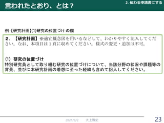 言われたとおり、とは？
2021/3/2 大上雅史
２．【研究計画】※適宜概念図を用いるなどして、わかりやすく記入してくだ
さい。なお、本項目は１頁に収めてください。様式の変更・追加は不可。
(1) 研究の位置づけ
特別研究員として取り組む研究の位置づけについて、当該分野の状況や課題等の
背景、並びに本研究計画の着想に至った経緯も含めて記入してください。
例：【研究計画】 研究の位置づけ の欄
2. 伝わる申請書にする
23
 