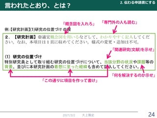 言われたとおり、とは？
2021/3/2 大上雅史
２．【研究計画】※適宜概念図を用いるなどして、わかりやすく記入してくだ
さい。なお、本項目は１頁に収めてください。様式の変更・追加は不可。
(1) 研究の位置づけ
特別研究員として取り組む研究の位置づけについて、当該分野の状況や課題等の
背景、並びに本研究計画の着想に至った経緯も含めて記入してください。
例：【研究計画】 研究の位置づけ の欄
2. 伝わる申請書にする
24
 