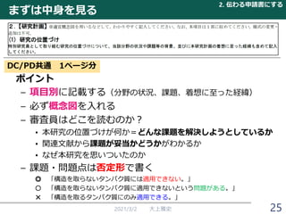 まずは中身を見る
ポイント
– 項目別に記載する（分野の状況、課題、着想に至った経緯）
– 必ず概念図を入れる
– 審査員はどこを読むのか？
• 本研究の位置づけが何か＝どんな課題を解決しようとしているか
• 関連文献から課題が妥当かどうかがわかるか
• なぜ本研究を思いついたのか
– 課題・問題点は否定形で書く
◎ 「構造を取らないタンパク質には適用できない。」
○ 「構造を取らないタンパク質に適用できないという問題がある。」
× 「構造を取るタンパク質にのみ適用できる。」
2021/3/2 大上雅史
DC/PD共通 1ページ分
2. 伝わる申請書にする
25
 