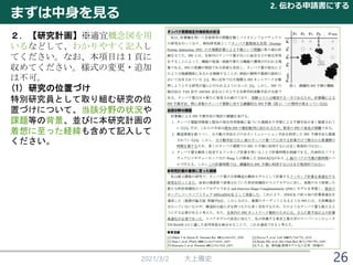 まずは中身を見る
2021/3/2 大上雅史
2. 伝わる申請書にする
26
２．【研究計画】※適宜概念図を用
いるなどして、わかりやすく記入し
てください。なお、本項目は１頁に
収めてください。様式の変更・追加
は不可。
(1) 研究の位置づけ
特別研究員として取り組む研究の位
置づけについて、当該分野の状況や
課題等の背景、並びに本研究計画の
着想に至った経緯も含めて記入して
ください。
 