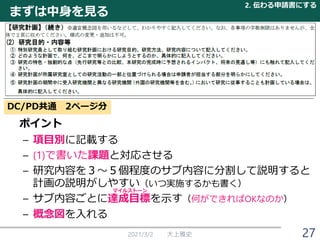まずは中身を見る
ポイント
– 項目別に記載する
– (1)で書いた課題と対応させる
– 研究内容を３～５個程度のサブ内容に分割して説明すると
計画の説明がしやすい（いつ実施するかも書く）
– サブ内容ごとに達成目標を示す（何ができればOKなのか）
– 概念図を入れる
2021/3/2 大上雅史
2. 伝わる申請書にする
27
DC/PD共通 2ページ分
マイルストーン
 