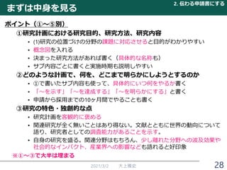 2021/3/2 大上雅史 28
ポイント（①～⑤別）
①研究計画における研究目的、研究方法、研究内容
• (1)研究の位置づけの分野の課題に対応させると目的がわかりやすい
• 概念図を入れる
• 決まった研究方法があれば書く（具体的な名称も）
• サブ内容ごとに書くと実施時期も説明しやすい
②どのような計画で、何を、どこまで明らかにしようとするのか
• ①で書いたサブ内容も使って、具体的にいつ何をやるか書く
• 「～を示す」「～を達成する」「～を明らかにする」と書く
• 申請から採用までの10ヶ月間でやることも書く
③研究の特色・独創的な点
• 研究計画を客観的に褒める
• 関連研究が全く無いことはあり得ない。文献とともに世界の動向について
語り、研究者としての調査能力があることを示す。
• 自身の研究を盛る。関連分野はもちろん、少し離れた分野への波及効果や
社会的なインパクト、産業界への影響なども語れると好印象
まずは中身を見る
2. 伝わる申請書にする
※①～③で大半は埋まる
 