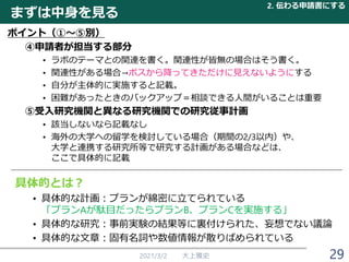 2021/3/2 大上雅史 29
ポイント（①～⑤別）
④申請者が担当する部分
• ラボのテーマとの関連を書く。関連性が皆無の場合はそう書く。
• 関連性がある場合→ボスから降ってきただけに見えないようにする
• 自分が主体的に実施すると記載。
• 困難があったときのバックアップ＝相談できる人間がいることは重要
⑤受入研究機関と異なる研究機関での研究従事計画
• 該当しないなら記載なし
• 海外の大学への留学を検討している場合（期間の2/3以内）や、
大学と連携する研究所等で研究する計画がある場合などは、
ここで具体的に記載
まずは中身を見る
2. 伝わる申請書にする
具体的とは？
• 具体的な計画：プランが綿密に立てられている
「プランAが駄目だったらプランB、プランCを実施する」
• 具体的な研究：事前実験の結果等に裏付けられた、妄想でない議論
• 具体的な文章：固有名詞や数値情報が散りばめられている
 