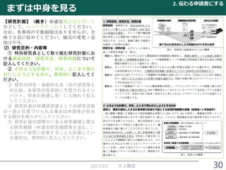 まずは中身を見る
2021/3/2 大上雅史
2. 伝わる申請書にする
30
【研究計画】（続き）※適宜概念図を用いる
などして、わかりやすく記入してください。
なお、各事項の字数制限はありませんが、全
体で２頁に収めてください。様式の変更・追
加は不可。
(2) 研究目的・内容等
① 特別研究員として取り組む研究計画にお
ける研究目的、研究方法、研究内容について
記入してください。
② どのような計画で、何を、どこまで明ら
かにしようとするのか、具体的に記入してく
ださい。
③ 研究の特色・独創的な点（先行研究等と
の比較、本研究の完成時に予想されるイン
パクト、将来の見通し等）にも触れて記入
してください。
④ 研究計画が所属研究室としての研究活動
の一部と位置づけられる場合は申請者が担当
する部分を明らかにしてください。
⑤ 研究計画の期間中に受入研究機関と異な
る研究機関（外国の研究機関等を含む。）
において研究に従事することも計画してい
る場合は、具体的に記入してください。
 