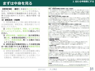 まずは中身を見る
2021/3/2 大上雅史
2. 伝わる申請書にする
31
【研究計画】（続き）※適宜概念図を用いる
などして、わかりやすく記入してください。
なお、各事項の字数制限はありませんが、全
体で２頁に収めてください。様式の変更・追
加は不可。
(2) 研究目的・内容等
① 特別研究員として取り組む研究計画にお
ける研究目的、研究方法、研究内容について
記入してください。
② どのような計画で、何を、どこまで明ら
かにしようとするのか、具体的に記入してく
ださい。
③ 研究の特色・独創的な点（先行研究等と
の比較、本研究の完成時に予想されるイン
パクト、将来の見通し等）にも触れて記入
してください。
④ 研究計画が所属研究室としての研究活動
の一部と位置づけられる場合は申請者が担当
する部分を明らかにしてください。
⑤ 研究計画の期間中に受入研究機関と異な
る研究機関（外国の研究機関等を含む。）
において研究に従事することも計画してい
る場合は、具体的に記入してください。
 