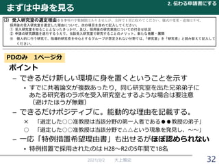 まずは中身を見る
2021/3/2 大上雅史
PDのみ 1ページ分
ポイント
– できるだけ新しい環境に身を置くということを示す
• すでに共著論文が複数あったり，同じ研究室を出た兄弟弟子に
あたる研究者のラボを受入研究室とするような場合は要注意
（避けたほうが無難）
– できるだけポジティブに。能動的な理由を記載する。
× 「選定した○○准教授は当該分野の第一人者である●●教授の弟子」
○ 「選定した○○准教授は当該分野で△△という現象を発見し、～～」
– 一応「特例措置希望理由書」も出せるがほぼ認められない
• 特例措置で採用されたのは H28～R2の5年間で18名
2. 伝わる申請書にする
32
 