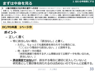 まずは中身を見る
2021/3/2 大上雅史
ポイント
– 正しく書く
• 特に該当しない場合、「該当なし」と書く。
– ただし、ちょっとでも違和感を持たれそうな場合には、
「◯◯という理由から該当しない。」と説明する。
– 例：生命データの場合
「本研究課題で使用するゲノム情報は全て公開データを用いるため，
該当しない。」
• 評点項目ではないが、該当する場合に適切に記入していないと
研究者として悪印象を持たれるのは否めないのでちゃんと記載する。
2. 伝わる申請書にする
33
DC/PD共通 1ページ分
 