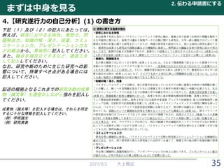 2021/3/2 大上雅史 35
まずは中身を見る
2. 伝わる申請書にする
4.【研究遂行力の自己分析】(1) の書き方
下記（１）及び（２）の記入にあたっては、
例えば、研究における主体性、発想力、問
題解決力、知識の幅・深さ、技量、コミュ
ニケーション力、プレゼンテーション力な
どの観点から、具体的に記入してください。
また、観点を項目立てするなど、適宜工夫
して記入してください。
なお、研究中断のために生じた研究への影
響について、特筆すべき点がある場合には
記入してください。
記述の根拠となるこれまでの研究活動の成果
物（論文等）も適宜示しながら強みを記入し
てください。
成果物（論文等）を記入する場合は、それらを同定
するに十分な情報を記入してください。
（例）学術論文
（例) 研究発表
 
