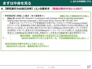 まずは中身を見る
2021/3/2 大上雅史
2. 伝わる申請書にする
37
4.【研究遂行力の自己分析】(1) の書き方 （業績の数が少ない人向け）
・学術雑誌等に発表した論文（全て査読有り）
Ohue M, Suzuki SD, Akiyama Y. Learning-to-rank technique based on ignoring meaningless
ranking orders between compounds, J Mol Graph Model, Elsevier, 92: 192-200, 2019.
本論文では、ウェブマイニングや情報検索の分野で用いられるランク学習（Learning-to-Rank）
のテクニックを、薬剤候補化合物の選別問題に応用し、高活性が期待できる化合物を精度よく選
別することに成功した。化合物に適用するために新たにSPDRankと呼ばれる新しいランク学習手
法を開発して用いた。提案手法であるSPDRankはソースコードレベルで公開した。申請者は筆頭
著者としてSPDRank法の提案や実装、評価を行い、共著者との議論を経て論文執筆を行った。
2. …
自分の名前は下線や太字にしておくとよい
（指示はされてないが、審査員が見つけやすい）
成果に対して解説を付すと良い。
論文の場合、自分が何をやったか示すことで遂行能力が示せる。
（自分が主体的にやったことをアピール、でも共著者を蔑ろにはしない。）
1.
 