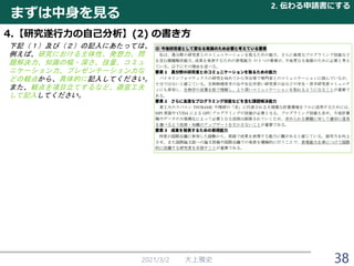 2021/3/2 大上雅史 38
まずは中身を見る
2. 伝わる申請書にする
4.【研究遂行力の自己分析】(2) の書き方
下記（１）及び（２）の記入にあたっては、
例えば、研究における主体性、発想力、問
題解決力、知識の幅・深さ、技量、コミュ
ニケーション力、プレゼンテーション力な
どの観点から、具体的に記入してください。
また、観点を項目立てするなど、適宜工夫
して記入してください。
 