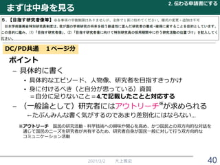まずは中身を見る
2021/3/2 大上雅史
2. 伝わる申請書にする
40
DC/PD共通 １ページ分
ポイント
– 具体的に書く
• 具体的なエピソード、人物像、研究者を目指すきっかけ
• 身に付けるべき（と自分が思っている）資質
＝自分に足りないこと＝4.で記載したことと対応する
– （一般論として）研究者にはアウトリーチ が求められる
←たぶんみんな書く気がするのであまり差別化にはならない…
※アウトリーチ 国民の研究活動・科学技術への興味や関心を高め、かつ国民との双方向的な対話を
通じて国民のニーズを研究者が共有するため、研究者自身が国民一般に対して行う双方向的な
コミュニケーション活動
※
 
