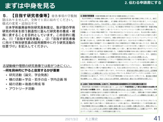 2021/3/2 大上雅史 41
５．【目指す研究者像等】※各事項の字数制
限はありませんが、全体で１頁に収めてください。
様式の変更・追加は不可
日本学術振興会特別研究員制度は、我が国の学術
研究の将来を担う創造性に富んだ研究者の養成・確
保に資することを目的としています。この目的に鑑
み、(1)「目指す研究者像」、(2)「目指す研究者像
に向けて特別研究員の採用期間中に行う研究活動の
位置づけ」を記入してください。
まずは中身を見る
2. 伝わる申請書にする
志望動機や理想の研究者像では差がつきにくい…
→何を具体的にやると宣言するかが重要
• 研究活動（論文、学会発表）
• 横の活動＝学会・若手の会・学内企画 等
• 縦の活動＝後進の育成 等
• アウトリーチ活動
 